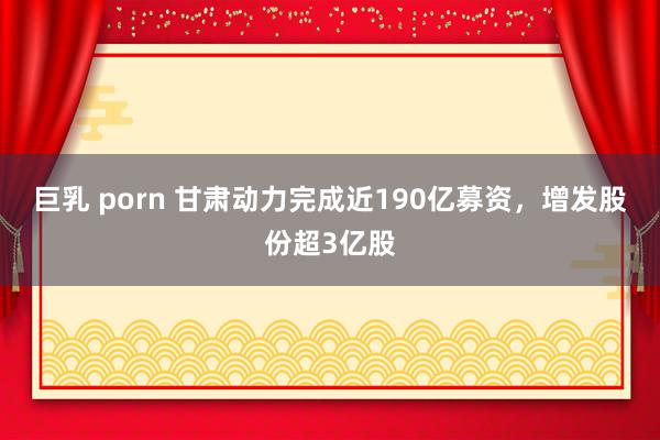 巨乳 porn 甘肃动力完成近190亿募资，增发股份超3亿股