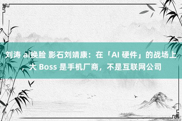 刘涛 ai换脸 影石刘靖康：在「AI 硬件」的战场上，大 Boss 是手机厂商，不是互联网公司