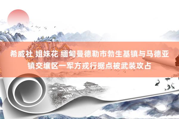 希威社 姐妹花 缅甸曼德勒市勃生基镇与马德亚镇交壤区一军方戎行据点被武装攻占