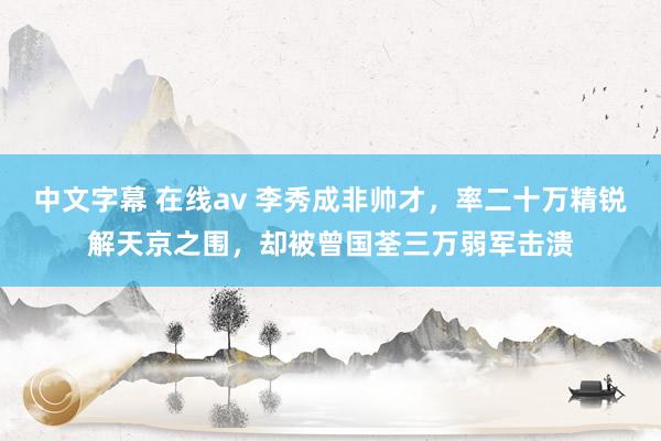 中文字幕 在线av 李秀成非帅才，率二十万精锐解天京之围，却被曾国荃三万弱军击溃