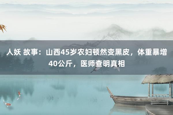 人妖 故事：山西45岁农妇顿然变黑皮，体重暴增40公斤，医师查明真相