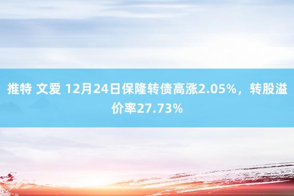 推特 文爱 12月24日保隆转债高涨2.05%，转股溢价率27.73%