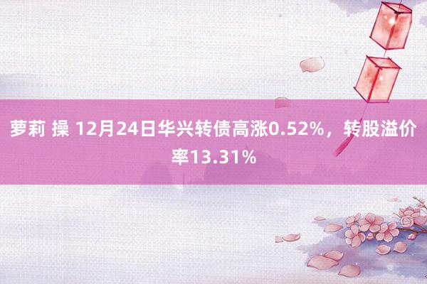 萝莉 操 12月24日华兴转债高涨0.52%，转股溢价率13.31%