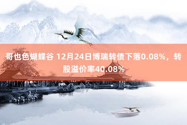 哥也色蝴蝶谷 12月24日博瑞转债下落0.08%，转股溢价率40.08%