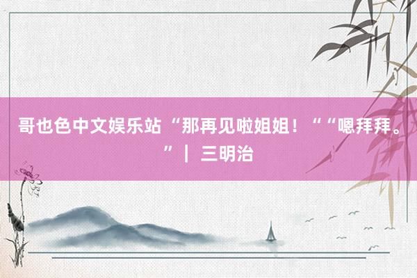 哥也色中文娱乐站 “那再见啦姐姐！““嗯拜拜。”｜ 三明治