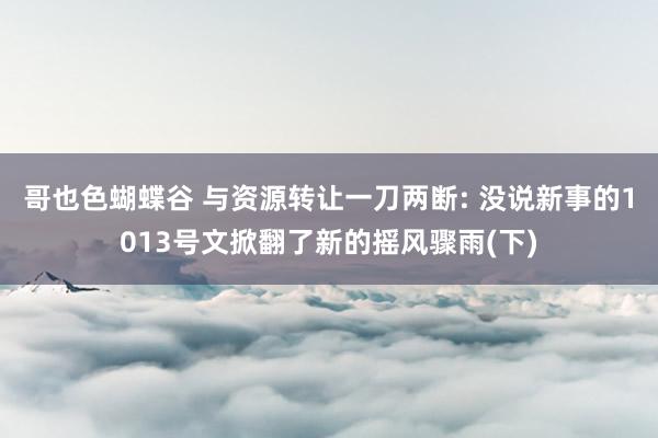 哥也色蝴蝶谷 与资源转让一刀两断: 没说新事的1013号文掀翻了新的摇风骤雨(下)