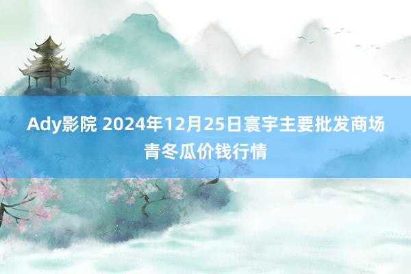Ady影院 2024年12月25日寰宇主要批发商场青冬瓜价钱行情