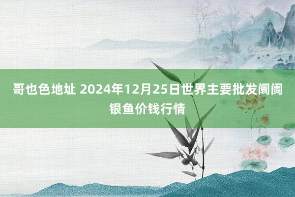 哥也色地址 2024年12月25日世界主要批发阛阓银鱼价钱行情