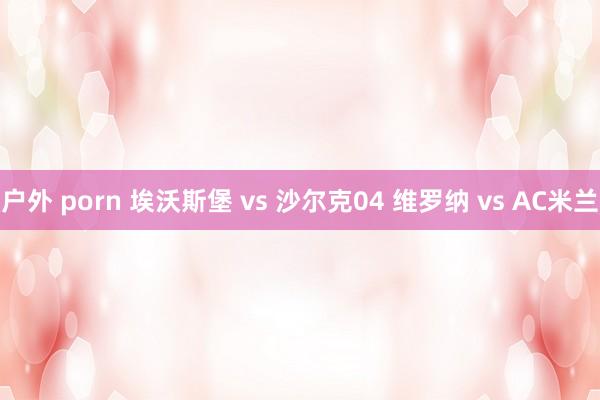 户外 porn 埃沃斯堡 vs 沙尔克04 维罗纳 vs AC米兰