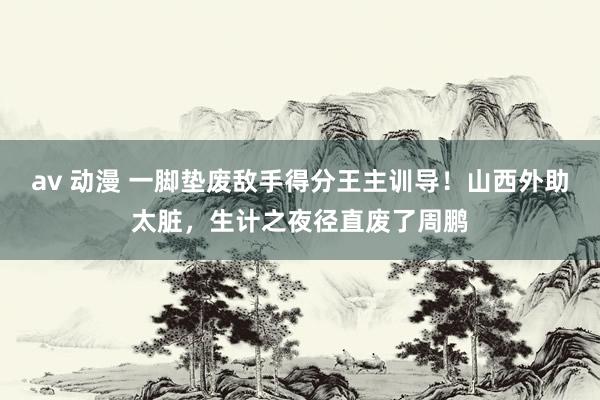 av 动漫 一脚垫废敌手得分王主训导！山西外助太脏，生计之夜径直废了周鹏