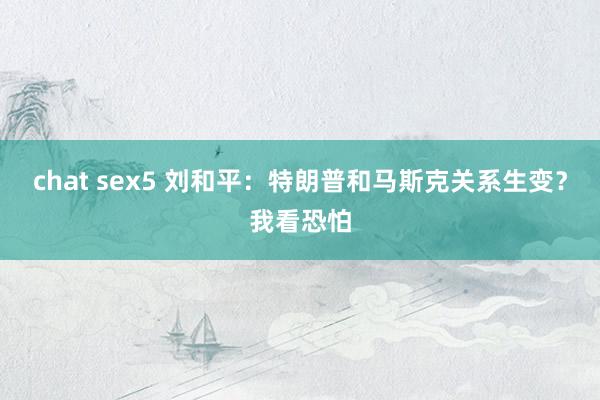 chat sex5 刘和平：特朗普和马斯克关系生变？我看恐怕