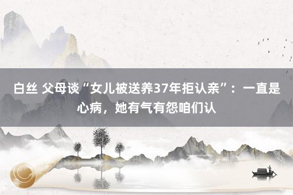 白丝 父母谈“女儿被送养37年拒认亲”：一直是心病，她有气有怨咱们认