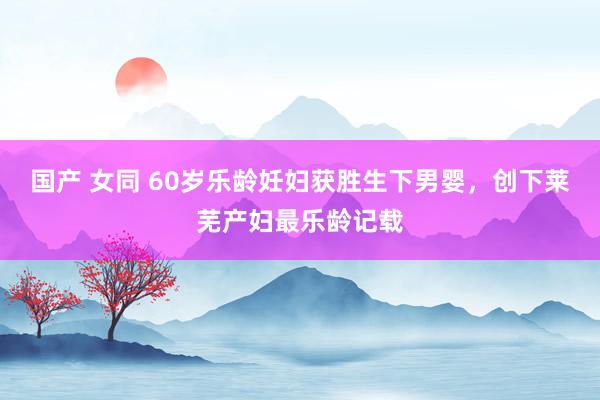 国产 女同 60岁乐龄妊妇获胜生下男婴，创下莱芜产妇最乐龄记载