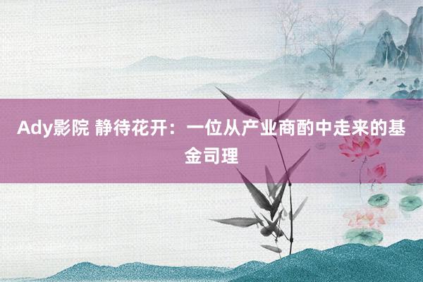 Ady影院 静待花开：一位从产业商酌中走来的基金司理