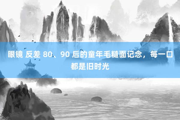 眼镜 反差 80、90 后的童年毛糙面记念，每一口都是旧时光