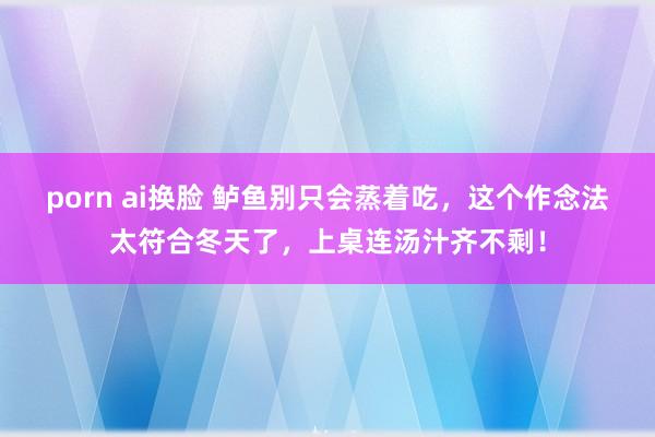porn ai换脸 鲈鱼别只会蒸着吃，这个作念法太符合冬天了，上桌连汤汁齐不剩！