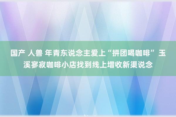 国产 人兽 年青东说念主爱上“拼团喝咖啡” 玉溪寥寂咖啡小店找到线上增收新渠说念