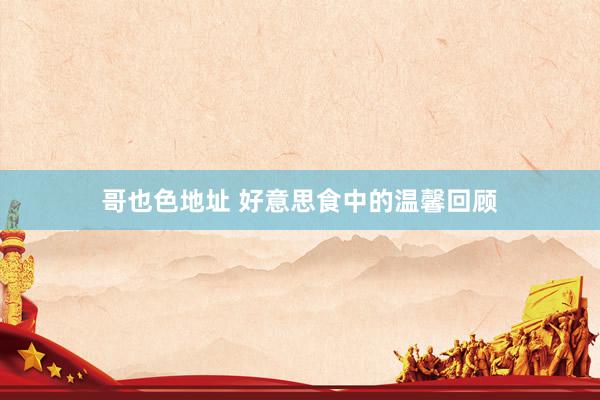 哥也色地址 好意思食中的温馨回顾