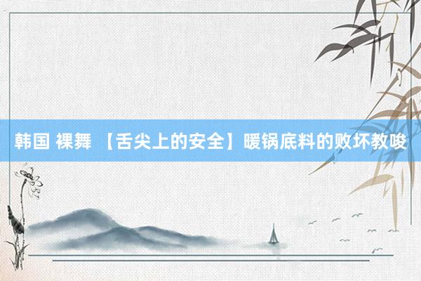 韩国 裸舞 【舌尖上的安全】暖锅底料的败坏教唆