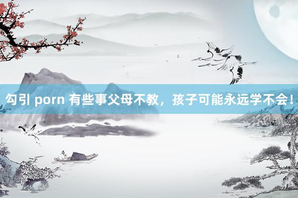 勾引 porn 有些事父母不教，孩子可能永远学不会！
