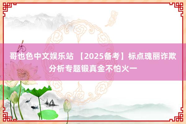 哥也色中文娱乐站 【2025备考】标点瑰丽诈欺分析专题锻真金不怕火一