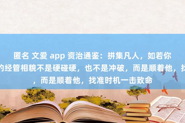 匿名 文爱 app 资治通鉴：拼集凡人，如若你莫得他坏，最佳的经管相貌不是硬碰硬，也不是冲破，而是顺着他，找准时机一击致命