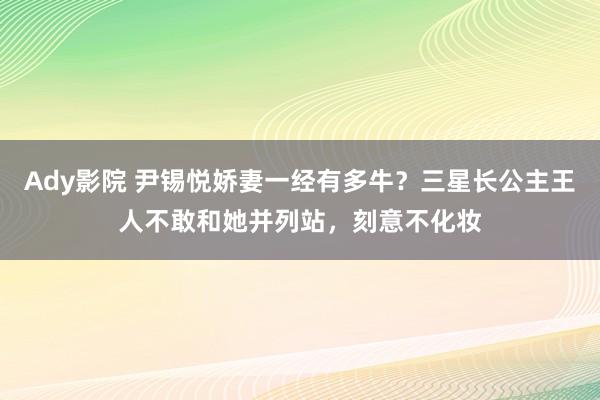 Ady影院 尹锡悦娇妻一经有多牛？三星长公主王人不敢和她并列站，刻意不化妆