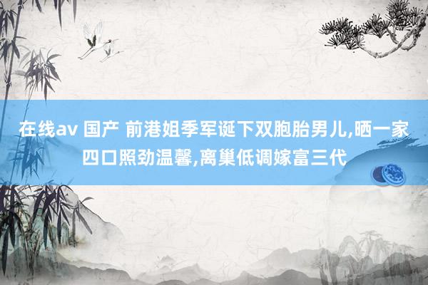 在线av 国产 前港姐季军诞下双胞胎男儿，晒一家四口照劲温馨，离巢低调嫁富三代
