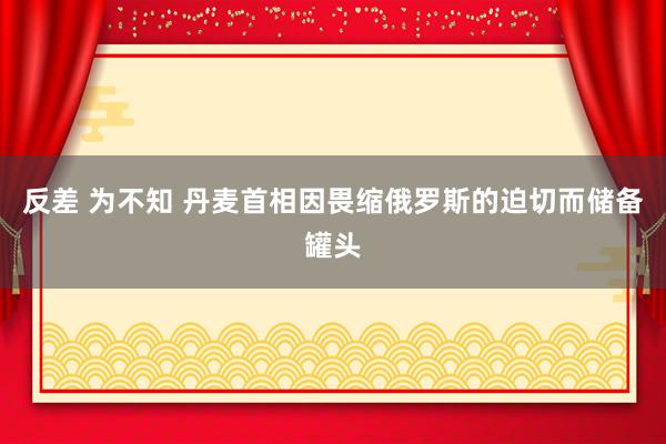 反差 为不知 丹麦首相因畏缩俄罗斯的迫切而储备罐头