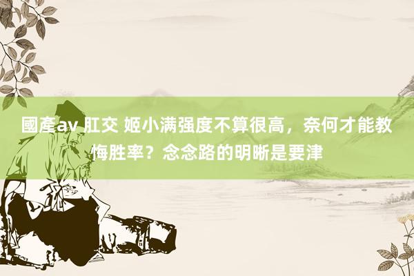 國產av 肛交 姬小满强度不算很高，奈何才能教悔胜率？念念路的明晰是要津