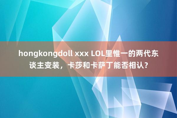 hongkongdoll xxx LOL里惟一的两代东谈主变装，卡莎和卡萨丁能否相认？