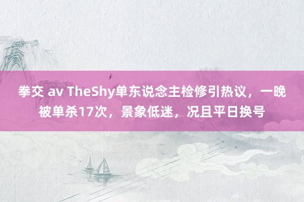 拳交 av TheShy单东说念主检修引热议，一晚被单杀17次，景象低迷，况且平日换号