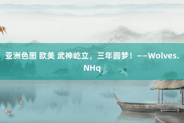 亚洲色图 欧美 武神屹立，三年圆梦！——Wolves.NHq