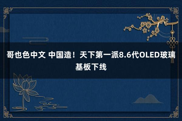 哥也色中文 中国造！天下第一派8.6代OLED玻璃基板下线
