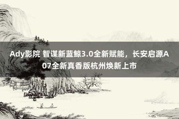 Ady影院 智谋新蓝鲸3.0全新赋能，长安启源A07全新真香版杭州焕新上市