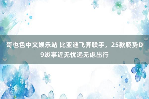 哥也色中文娱乐站 比亚迪飞奔联手，25款腾势D9竣事近无忧远无虑出行
