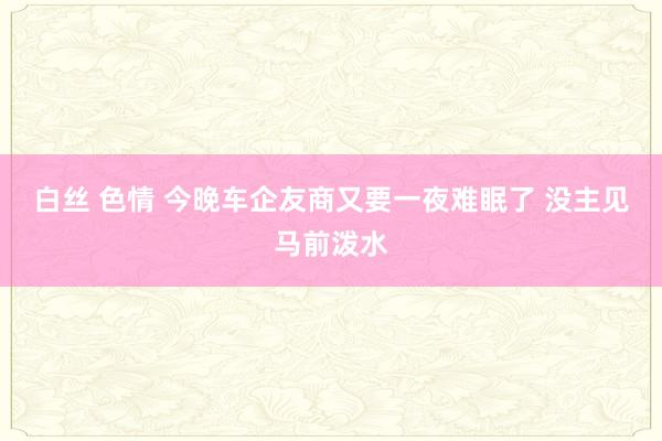 白丝 色情 今晚车企友商又要一夜难眠了 没主见马前泼水
