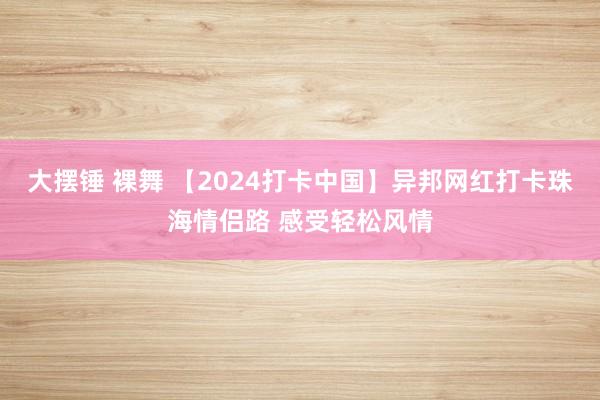 大摆锤 裸舞 【2024打卡中国】异邦网红打卡珠海情侣路 感受轻松风情