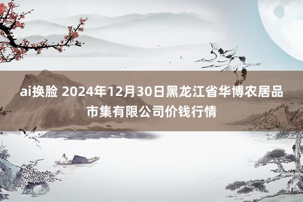 ai换脸 2024年12月30日黑龙江省华博农居品市集有限公司价钱行情
