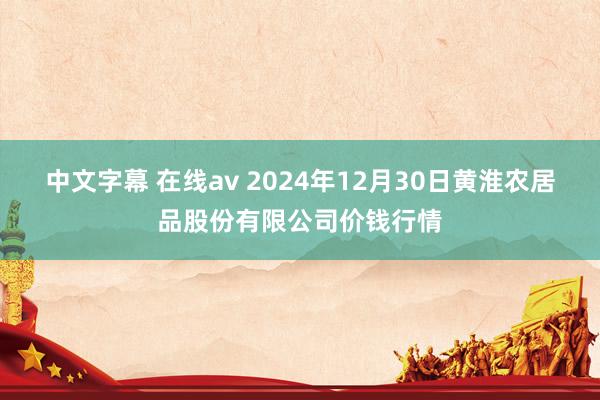 中文字幕 在线av 2024年12月30日黄淮农居品股份有限公司价钱行情