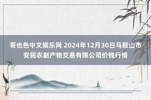 哥也色中文娱乐网 2024年12月30日马鞍山市安民农副产物交易有限公司价钱行情