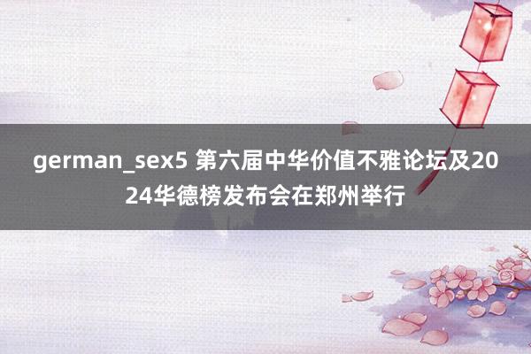 german_sex5 第六届中华价值不雅论坛及2024华德榜发布会在郑州举行