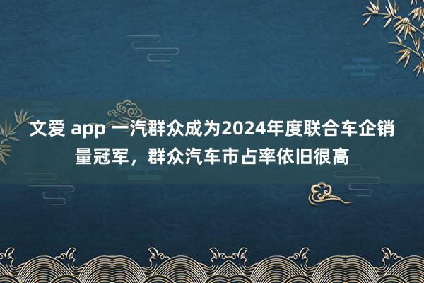 文爱 app 一汽群众成为2024年度联合车企销量冠军，群众汽车市占率依旧很高