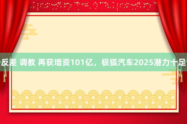 反差 调教 再获增资101亿，极狐汽车2025潜力十足