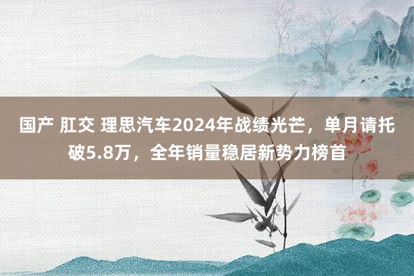 国产 肛交 理思汽车2024年战绩光芒，单月请托破5.8万，全年销量稳居新势力榜首