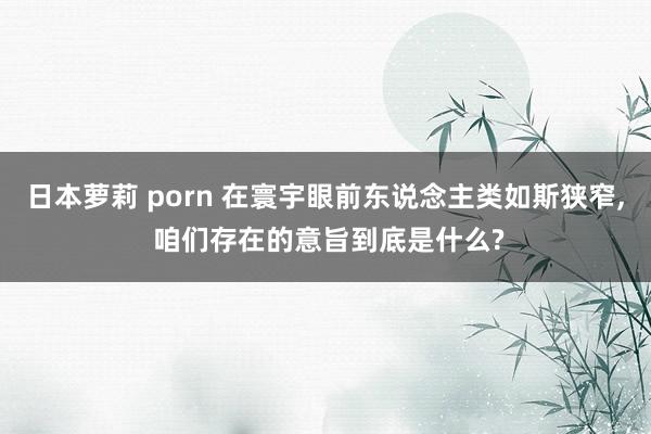 日本萝莉 porn 在寰宇眼前东说念主类如斯狭窄， 咱们存在的意旨到底是什么?