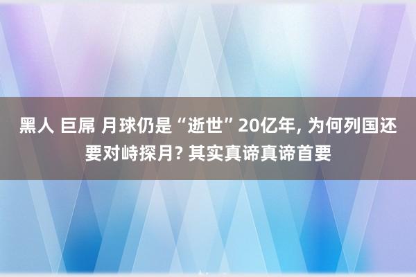黑人 巨屌 月球仍是“逝世”20亿年， 为何列国还要对峙探月? 其实真谛真谛首要