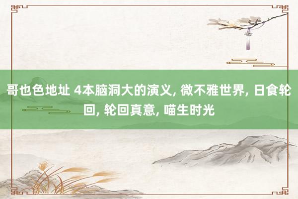 哥也色地址 4本脑洞大的演义， 微不雅世界， 日食轮回， 轮回真意， 喵生时光
