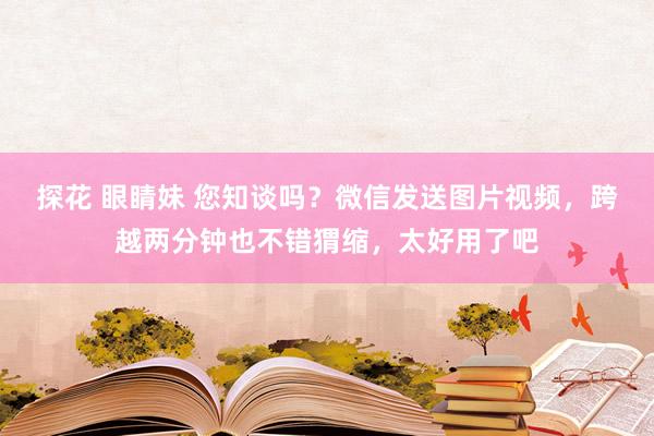 探花 眼睛妹 您知谈吗？微信发送图片视频，跨越两分钟也不错猬缩，太好用了吧