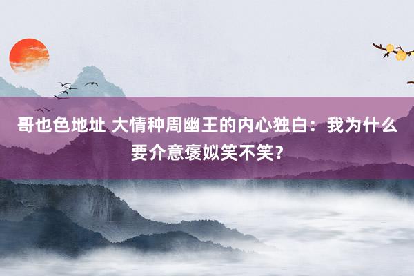 哥也色地址 大情种周幽王的内心独白：我为什么要介意褒姒笑不笑？